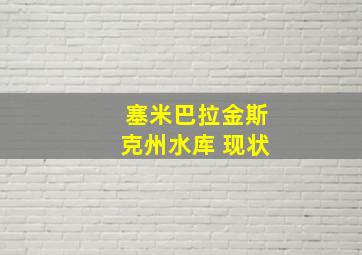 塞米巴拉金斯克州水库 现状